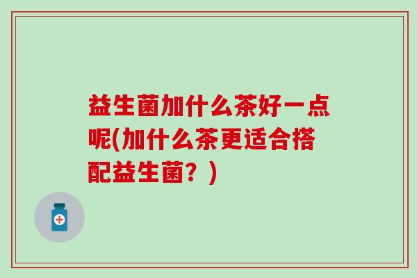 益生菌加什么茶好一点呢(加什么茶更适合搭配益生菌?) 益生菌加什么茶好一点呢(加什么茶更适合搭配益生菌?)