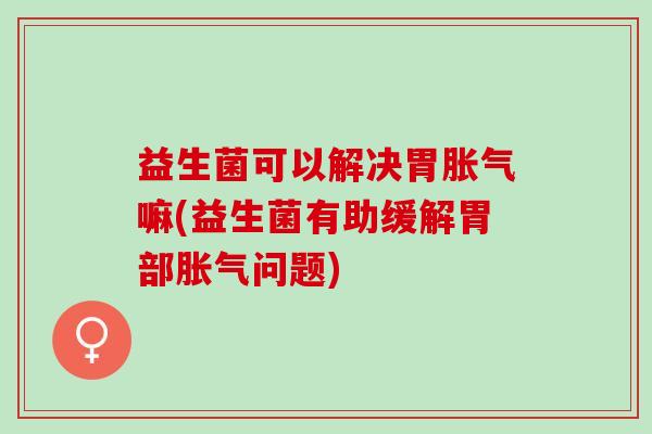 益生菌可以解决胃胀气嘛(益生菌有助缓解胃部胀气问题)