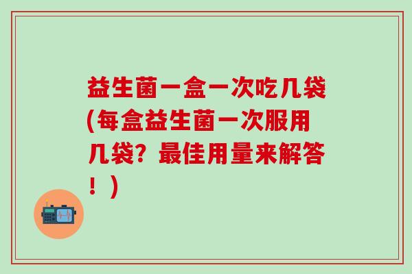 益生菌一盒一次吃几袋(每盒益生菌一次服用几袋？最佳用量来解答！)
