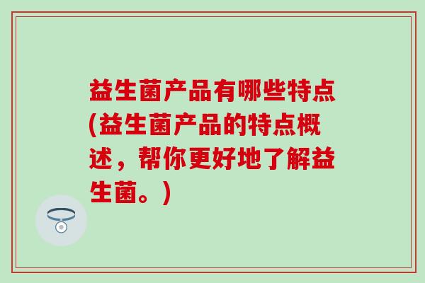 益生菌产品有哪些特点(益生菌产品的特点概述，帮你更好地了解益生菌。)