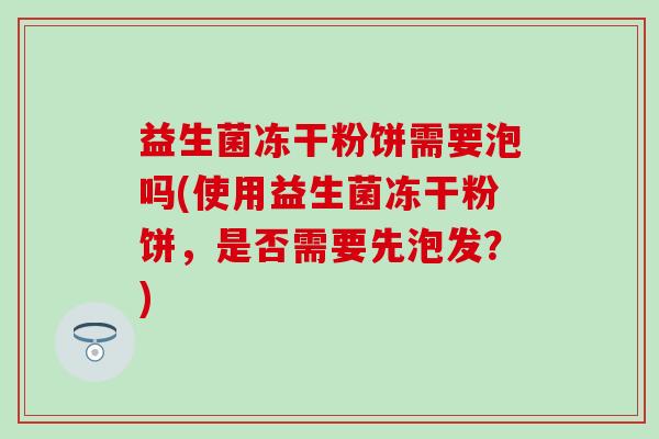 益生菌冻干粉饼需要泡吗(使用益生菌冻干粉饼，是否需要先泡发？)