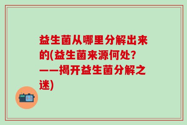 益生菌从哪里分解出来的(益生菌来源何处?——揭开益生菌分解之迷) 益生菌从哪里分解出来的(益生菌来源何处?——揭开益生菌分解之迷)