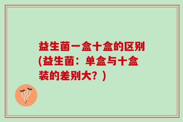益生菌一盒十盒的区别(益生菌：单盒与十盒装的差别大？)