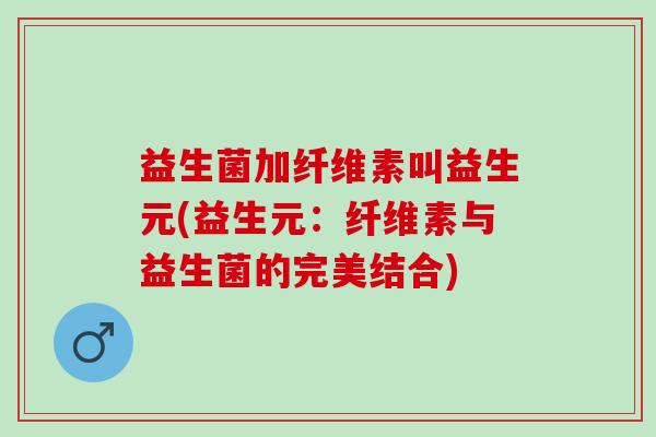 益生菌加纤维素叫益生元(益生元：纤维素与益生菌的完美结合)