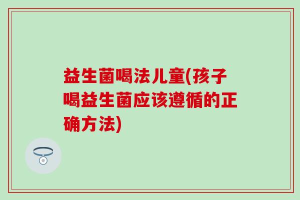 益生菌喝法儿童(孩子喝益生菌应该遵循的正确方法)
