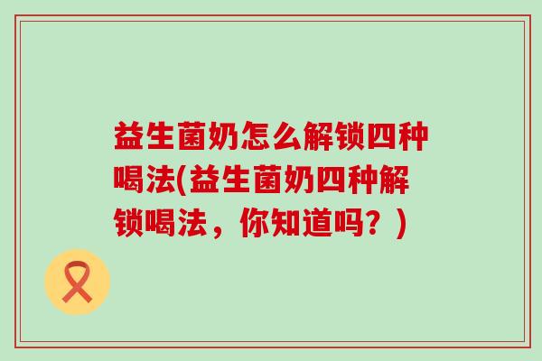 益生菌奶怎么解锁四种喝法(益生菌奶四种解锁喝法，你知道吗？)