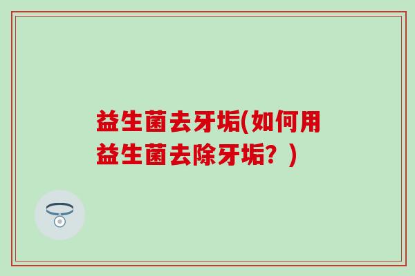 益生菌去牙垢(如何用益生菌去除牙垢？)