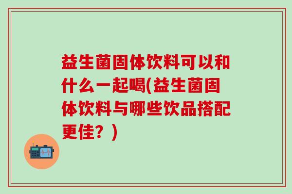 益生菌固体饮料可以和什么一起喝(益生菌固体饮料与哪些饮品搭配更佳？)