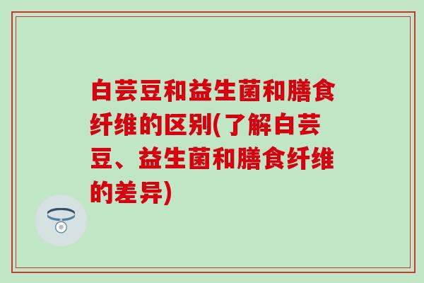 白芸豆和益生菌和膳食纤维的区别(了解白芸豆、益生菌和膳食纤维的差异)