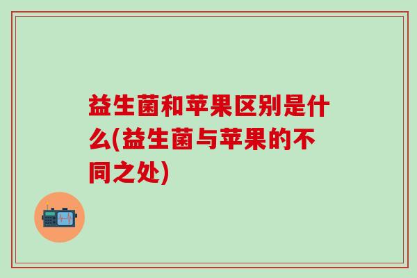 益生菌和苹果区别是什么(益生菌与苹果的不同之处)