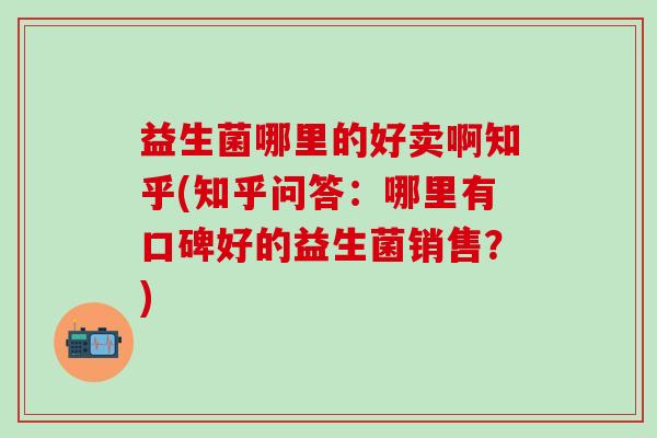 益生菌哪里的好卖啊知乎(知乎问答:哪里有口碑好的益生菌销售?) 益生菌哪里的好卖啊知乎(知乎问答:哪里有口碑好的益生菌销售?)