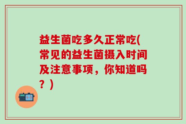 益生菌吃多久正常吃(常见的益生菌摄入时间及注意事项,你知道吗?) 益生菌吃多久正常吃(常见的益生菌摄入时间及注意事项,你知道吗?)