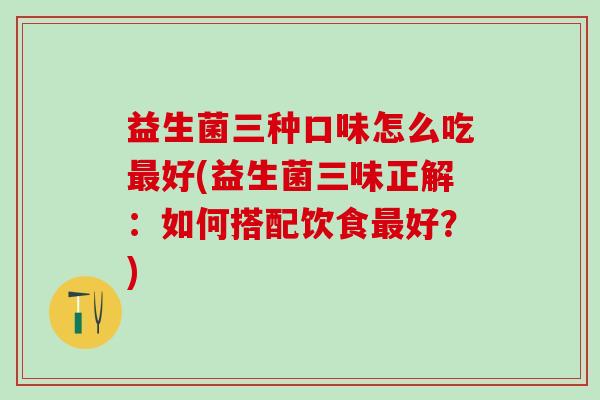 益生菌三种口味怎么吃好(益生菌三味正解:如何搭配饮食好?) 益生菌三种口味怎么吃好(益生菌三味正解:如何搭配饮食好?)