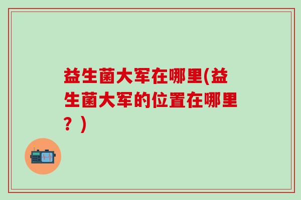 益生菌大军在哪里(益生菌大军的位置在哪里？)