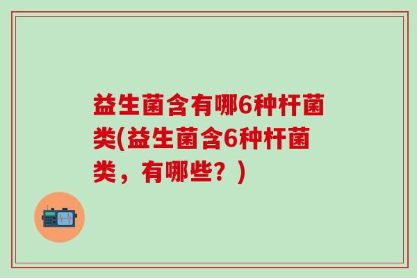 益生菌含有哪6种杆菌类(益生菌含6种杆菌类,有哪些?) 益生菌含有哪6种杆菌类(益生菌含6种杆菌类,有哪些?)