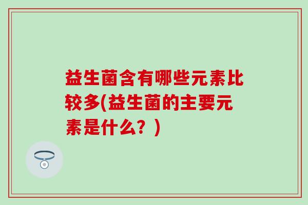 益生菌含有哪些元素比较多(益生菌的主要元素是什么?) 益生菌含有哪些元素比较多(益生菌的主要元素是什么?)