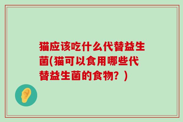 猫应该吃什么代替益生菌(猫可以食用哪些代替益生菌的食物?) 猫应该吃什么代替益生菌(猫可以食用哪些代替益生菌的食物?)