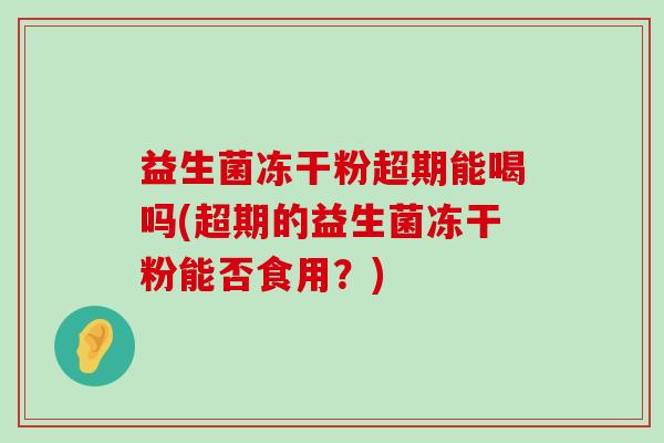 益生菌冻干粉超期能喝吗(超期的益生菌冻干粉能否食用？)