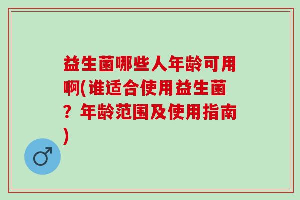 益生菌哪些人年龄可用啊(谁适合使用益生菌？年龄范围及使用指南)