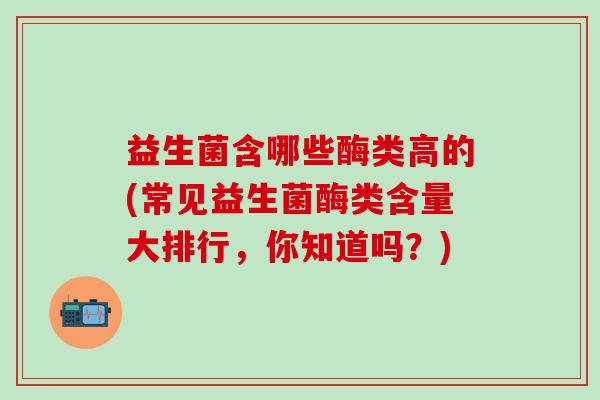 益生菌含哪些酶类高的(常见益生菌酶类含量大排行,你知道吗?) 益生菌含哪些酶类高的(常见益生菌酶类含量大排行,你知道吗?)