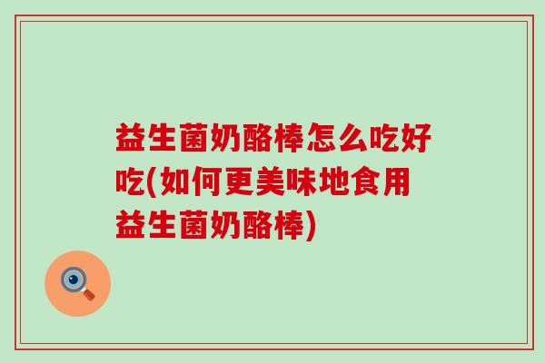 益生菌奶酪棒怎么吃好吃(如何更美味地食用益生菌奶酪棒)