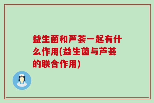 益生菌和芦荟一起有什么作用(益生菌与芦荟的联合作用)