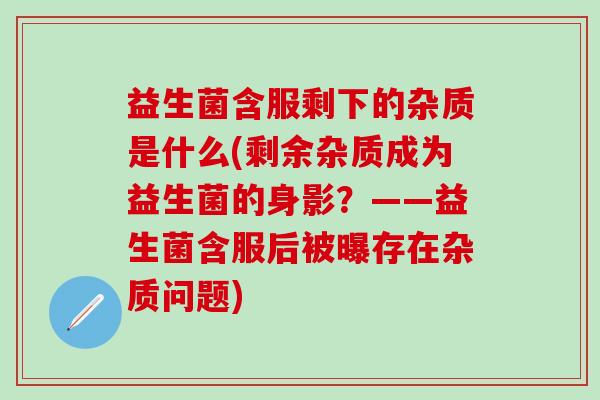 益生菌含服剩下的杂质是什么(剩余杂质成为益生菌的身影？——益生菌含服后被曝存在杂质问题)