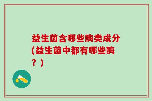 益生菌含哪些酶类成分(益生菌中都有哪些酶？)