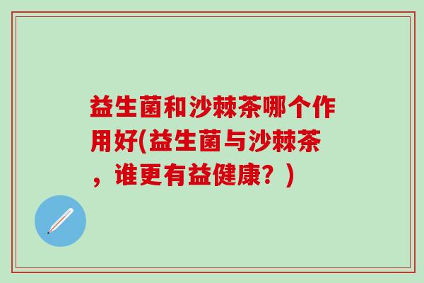 益生菌和沙棘茶哪个作用好(益生菌与沙棘茶，谁更有益健康？)