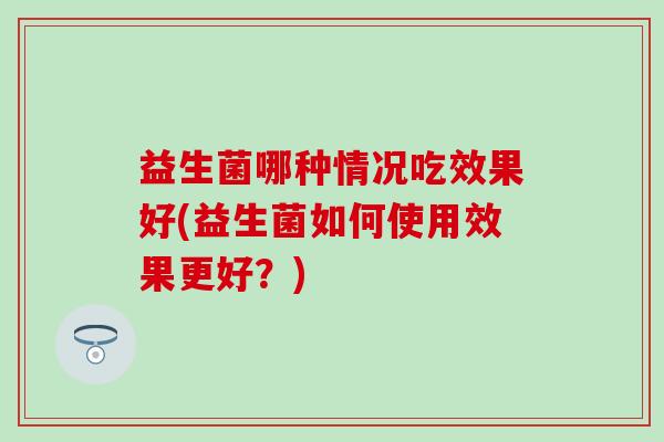 益生菌哪种情况吃效果好(益生菌如何使用效果更好？)