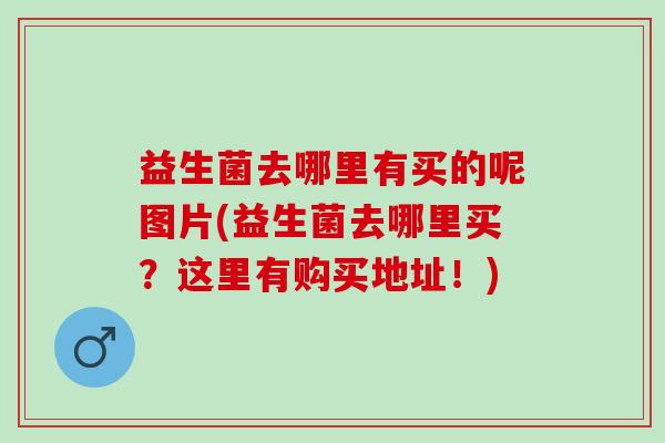 益生菌去哪里有买的呢图片(益生菌去哪里买?这里有购买地址!) 益生菌去哪里有买的呢图片(益生菌去哪里买?这里有购买地址!)