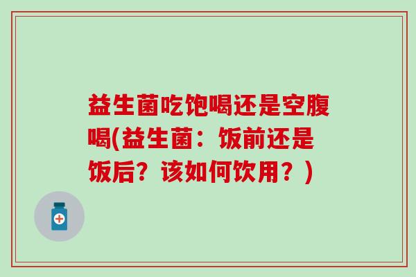 益生菌吃饱喝还是空腹喝(益生菌:饭前还是饭后?该如何饮用?) 益生菌吃饱喝还是空腹喝(益生菌:饭前还是饭后?该如何饮用?)