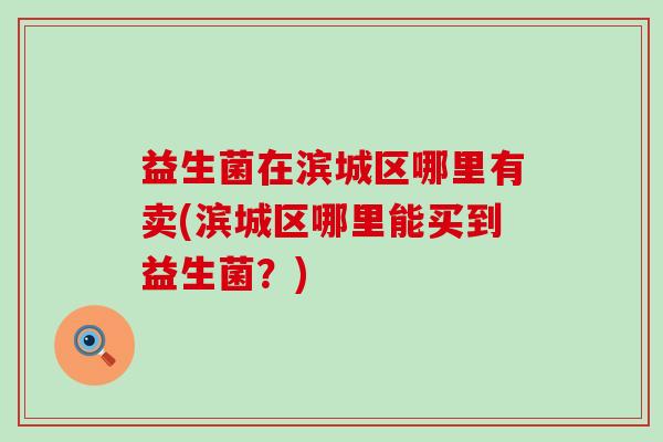 益生菌在滨城区哪里有卖(滨城区哪里能买到益生菌?) 益生菌在滨城区哪里有卖(滨城区哪里能买到益生菌?)