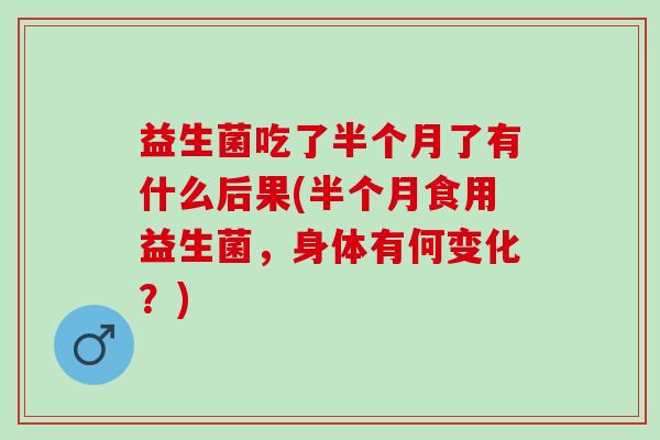 益生菌吃了半个月了有什么后果(半个月食用益生菌,身体有何变化?) 益生菌吃了半个月了有什么后果(半个月食用益生菌,身体有何变化?)