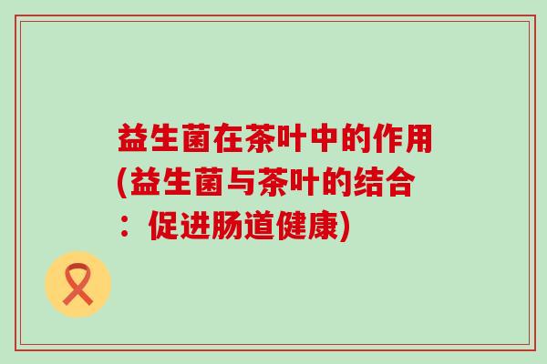 益生菌在茶叶中的作用(益生菌与茶叶的结合:促进肠道健康) 益生菌在茶叶中的作用(益生菌与茶叶的结合:促进肠道健康)