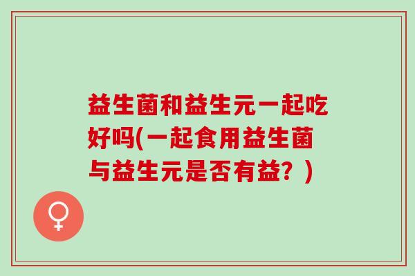 益生菌和益生元一起吃好吗(一起食用益生菌与益生元是否有益？)
