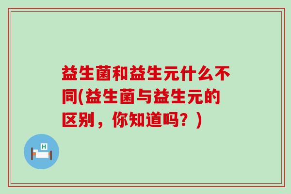 益生菌和益生元什么不同(益生菌与益生元的区别，你知道吗？)