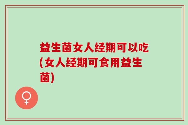 益生菌女人经期可以吃(女人经期可食用益生菌)