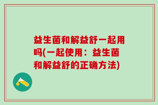 益生菌和解益舒一起用吗(一起使用：益生菌和解益舒的正确方法)