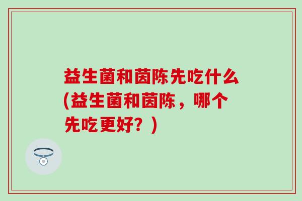 益生菌和茵陈先吃什么(益生菌和茵陈，哪个先吃更好？)