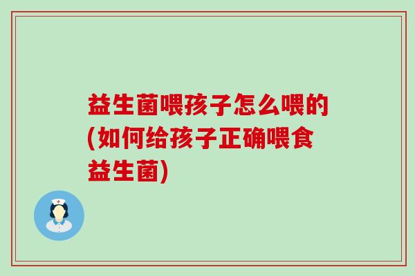 益生菌喂孩子怎么喂的(如何给孩子正确喂食益生菌)