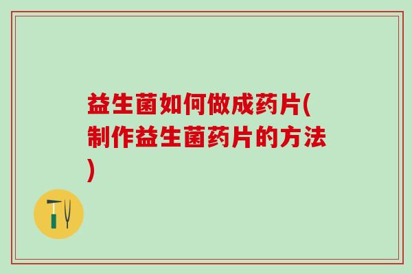 益生菌如何做成药片(制作益生菌药片的方法)