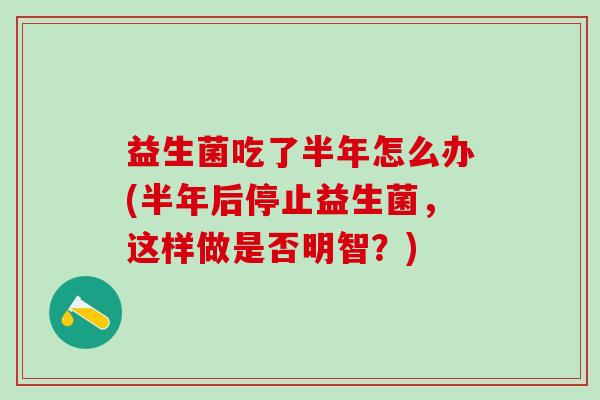 益生菌吃了半年怎么办(半年后停止益生菌，这样做是否明智？)