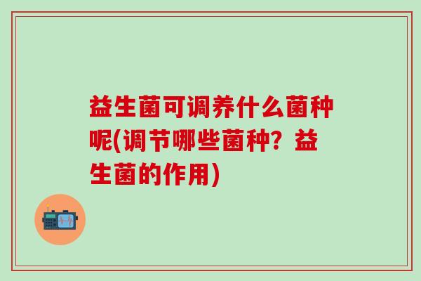 益生菌可调养什么菌种呢(调节哪些菌种？益生菌的作用)