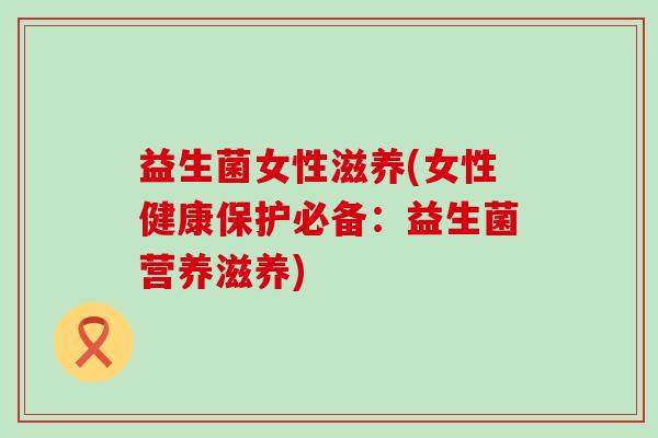 益生菌女性滋养(女性健康保护必备：益生菌营养滋养)