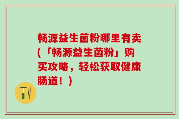 畅源益生菌粉哪里有卖(「畅源益生菌粉」购买攻略,轻松获取健康肠道!) 畅源益生菌粉哪里有卖(「畅源益生菌粉」购买攻略,轻松获取健康肠道!)