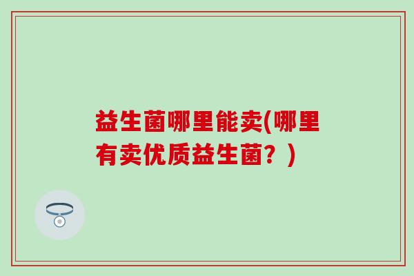 益生菌哪里能卖(哪里有卖优质益生菌？)