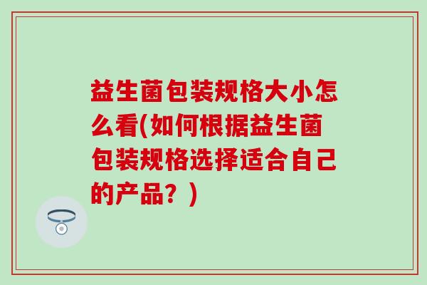 益生菌包装规格大小怎么看(如何根据益生菌包装规格选择适合自己的产品？)