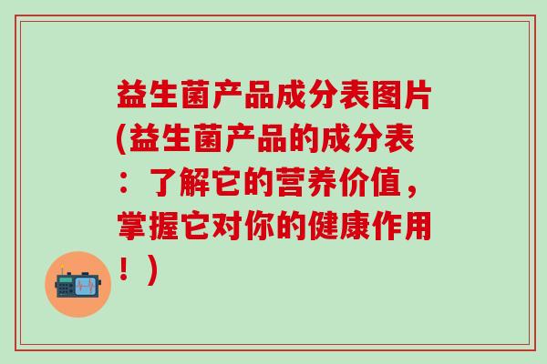 益生菌产品成分表图片(益生菌产品的成分表：了解它的营养价值，掌握它对你的健康作用！)