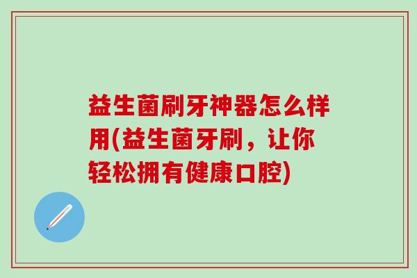 益生菌刷牙神器怎么样用(益生菌牙刷，让你轻松拥有健康口腔)